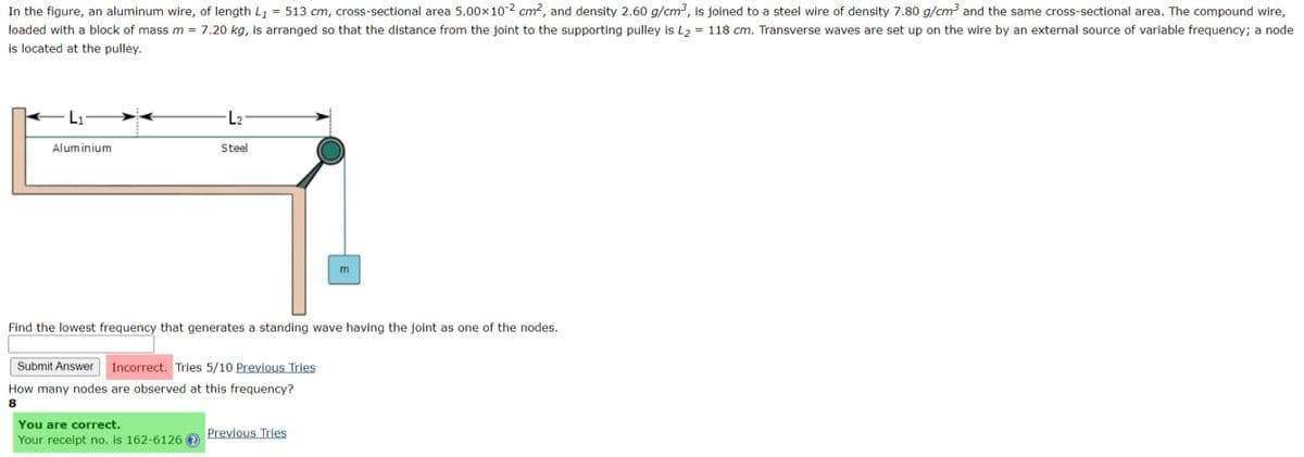 In the figure, an aluminum wire, of length L₁ = 513 cm, cross-sectional area 5.00×10-2 cm², and density 2.60 g/cm³, is joined to a steel wire of density 7.80 g/cm³ and the same cross-sectional area. The compound wire,
loaded with a block of mass m = 7.20 kg, is arranged so that the distance from the joint to the supporting pulley is L₂ = 118 cm. Transverse waves are set up on the wire by an external source of variable frequency; a node
is located at the pulley.
L₁
Aluminium
L₂
Steel
Find the lowest frequency that generates a standing wave having the joint as one of the nodes.
You are correct.
Your receipt no. is 162-6126 ?
Submit Answer Incorrect. Tries 5/10 Previous Tries
How many nodes are observed at this frequency?
8
Previous Tries