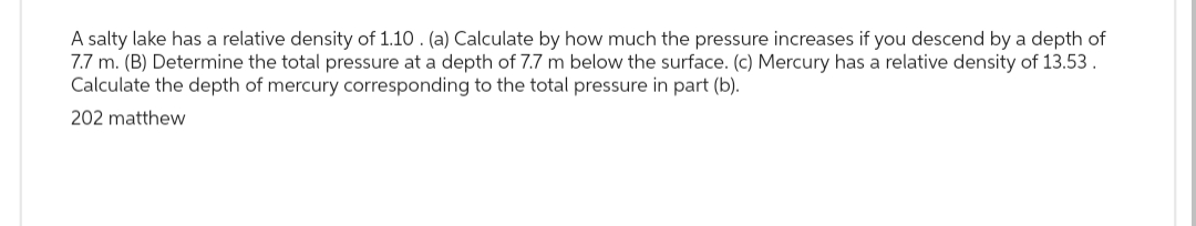 A salty lake has a relative density of 1.10. (a) Calculate by how much the pressure increases if you descend by a depth of
7.7 m. (B) Determine the total pressure at a depth of 7.7 m below the surface. (c) Mercury has a relative density of 13.53.
Calculate the depth of mercury corresponding to the total pressure in part (b).
202 matthew