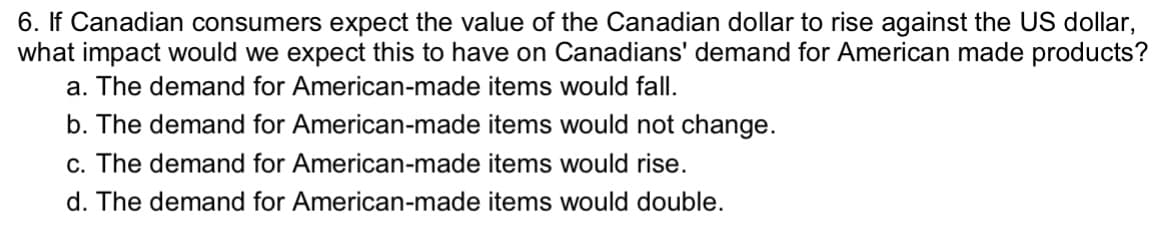 6. If Canadian consumers expect the value of the Canadian dollar to rise against the US dollar,
what impact would we expect this to have on Canadians' demand for American made products?
a. The demand for American-made items would fall.
b. The demand for American-made items would not change.
c. The demand for American-made items would rise.
d. The demand for American-made items would double.