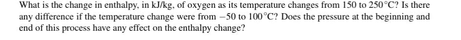 What is the change in enthalpy, in kJ/kg, of oxygen as its temperature changes from 150 to 250°C? Is there
any difference if the temperature change were from -50 to 100°C? Does the pressure at the beginning and
end of this process have any effect on the enthalpy change?