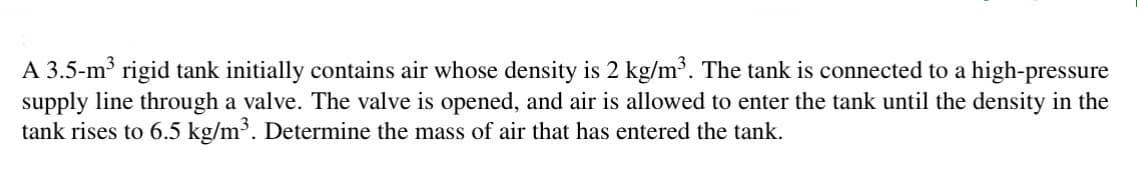 A 3.5-m³ rigid tank initially contains air whose density is 2 kg/m³. The tank is connected to a high-pressure
supply line through a valve. The valve is opened, and air is allowed to enter the tank until the density in the
tank rises to 6.5 kg/m³. Determine the mass of air that has entered the tank.