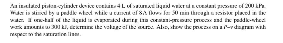 An insulated piston-cylinder device contains 4 L of saturated liquid water at a constant pressure of 200 kPa.
Water is stirred by a paddle wheel while a current of 8A flows for 50 min through a resistor placed in the
water. If one-half of the liquid is evaporated during this constant-pressure process and the paddle-wheel
work amounts to 300 kJ, determine the voltage of the source. Also, show the process on a P-v diagram with
respect to the saturation lines.