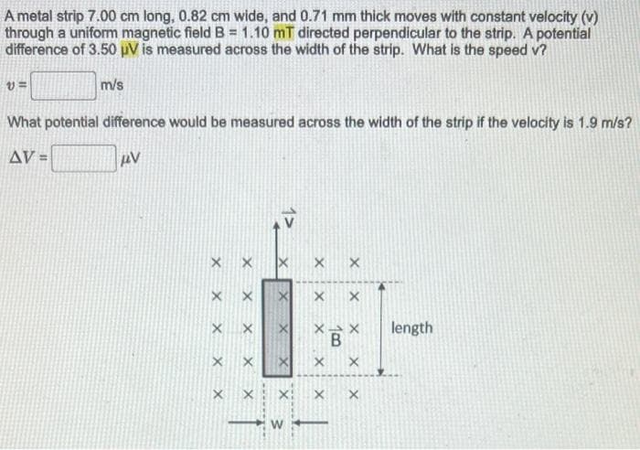 A metal strip 7.00 cm long, 0.82 cm wide, and 0.71 mm thick moves with constant velocity (v)
through a uniform magnetic field B = 1.10 mT directed perpendicular to the strip. A potential
difference of 3.50 µV is measured across the width of the strip. What is the speed v?
m/s
V=
What potential difference would be measured across the width of the strip if the velocity is 1.9 m/s?
AV =
μV
xxx
X X
X X
X X
X X
X
X
X
X
x
X:
W
X
X
X X
X-X length
B
X
X
xx