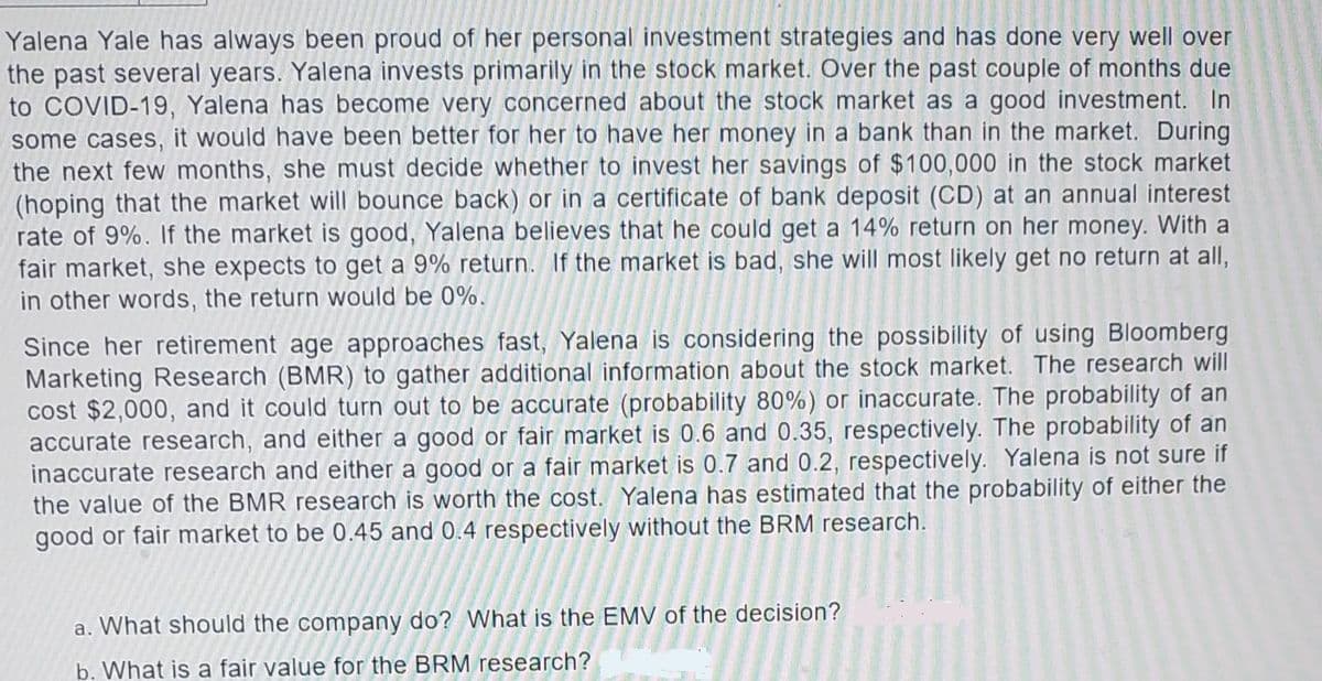 Yalena Yale has always been proud of her personal investment strategies and has done very well over
the past several years. Yalena invests primarily in the stock market. Over the past couple of months due
to COVID-19, Yalena has become very concerned about the stock market as a good investment. In
some cases, it would have been better for her to have her money in a bank than in the market. During
the next few months, she must decide whether to invest her savings of $100,000 in the stock market
(hoping that the market will bounce back) or in a certificate of bank deposit (CD) at an annual interest
rate of 9%. If the market is good, Yalena believes that he could get a 14% return on her money. With a
fair market, she expects to get a 9% return. If the market is bad, she will most likely get no return at all,
in other words, the return would be 0%.
Since her retirement age approaches fast, Yalena is considering the possibility of using Bloomberg
Marketing Research (BMR) to gather additional information about the stock market. The research will
cost $2,000, and it could turn out to be accurate (probability 80%) or inaccurate. The probability of an
accurate research, and either a good or fair market is 0.6 and 0.35, respectively. The probability of an
inaccurate research and either a good or a fair market is 0.7 and 0.2, respectively. Yalena is not sure if
the value of the BMR research is worth the cost. Yalena has estimated that the probability of either the
good or fair market to be 0.45 and 0.4 respectively without the BRM research.
What should the company do? What is the EMV of the decision?
b. What is a fair value for the BRM research?
a.