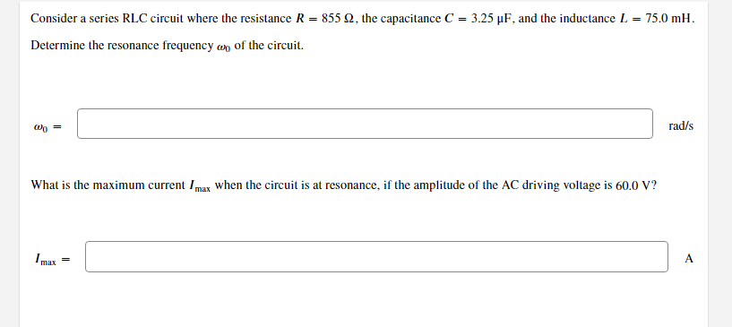 Consider a series RLC circuit where the resistance R = 855 92, the capacitance C = 3.25 µF, and the inductance L = 75.0 mH.
Determine the resonance frequency of the circuit.
w =
What is the maximum current Imax when the circuit is at resonance, if the amplitude of the AC driving voltage is 60.0 V?
Imax
=
rad/s
A