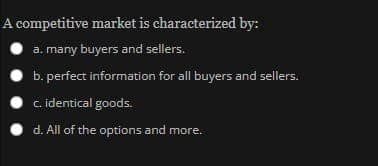 A competitive market is characterized by:
a. many buyers and sellers.
b. perfect information for all buyers and sellers.
c. identical goods.
d. All of the options and more.
