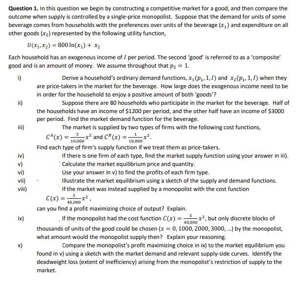 Question 1. In this question we begin by constructing a competitive market for a good, and then compare the
outcome when supply is controlled by a single-price monopolist. Suppose that the demand for units of some
beverage comes from households with the preferences over units of the beverage (x,) and expenditure on all
other goods (x2) represented by the following utility function,
U(x1, x2) = 800 In(x1) + x2
Each household has an exogenous income of I per period. The second 'good' is referred to as a 'composite'
good and is an amount of money. We assume throughout that p2 = 1.
i)
Derive a household's ordinary demand functions, x, (P, 1,1) and x,(P1, 1, 1) when they
are price-takers in the market for the beverage. How large does the exogenous income need to be
in order for the household to enjoy a positive amount of both 'goods'?
ii)
Suppose there are 80 households who participate in the market for the beverage. Half of
the households have an income of $1200 per period, and the other half have an income of $3000
per period. Find the market demand function for the beverage.
iii)
The market is supplied by two types of firms with the following cost functions,
C^(x) =x2 and C (x) =x.
10,000
10,000
Find each type of firm's supply function if we treat them as price-takers.
If there is one firm of each type, find the market supply function using your answer in iii).
"Calculate the market equilibrium price and quantity.
Use your answer in v) to find the profits of each firm type.
Illustrate the market equilibrium using a sketch of the supply and demand functions.
If the market was instead supplied by a monopolist with the cost function
iv)
v)
vi)
vii)
vii)
C(x) = r2,
40,000
can you find a profit maximizing choice of output? Explain.
If the monopolist had the cost function C(x) -
thousands of units of the good could be chosen (x = 0, 1000, 2000, 3000, .) by the monopolist,
what amount would the monopolist supply then? Explain your reasoning.
3
ix)
x², but only discrete blocks of
40,000
x)
Compare the monopolist's profit maximizing choice in ix) to the market equilibrium you
found in v) using a sketch with the market demand and relevant supply-side curves. Identify the
deadweight loss (extent of inefficiency) arising from the monopolist's restriction of supply to the
market.
