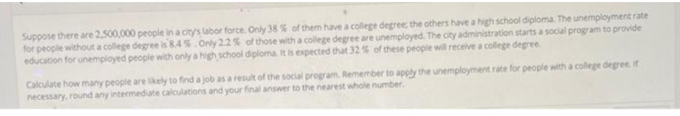 Suppose there are 2,500,000 people in a city's labor force. Only 38 % of them have a college degree, the others have a high school diploma. The unemployment rate
for people without a college degree is 8.4 % Only 22% of those with a college degree are unemployed. The city administration starts a social program to provide
education for unemployed people with only a high school diploma. It is expected that 32 % of these people will receive a college degree.
Calculate how many people are likely to find a job as a result of the social program. Remember to apply the unemployment rate for people with a college degree. if
necessary, round any intermediate calculations and your final answer to the nearest whole number,
