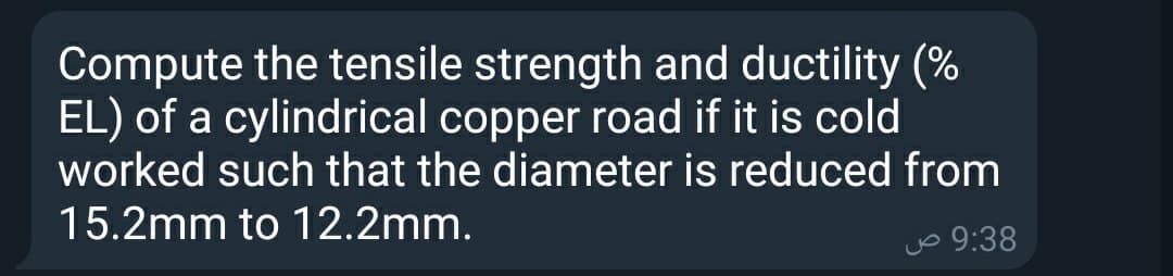 Compute the tensile strength and ductility (%
EL) of a cylindrical copper road if it is cold
worked such that the diameter is reduced from
15.2mm to 12.2mm.
jo 9:38
