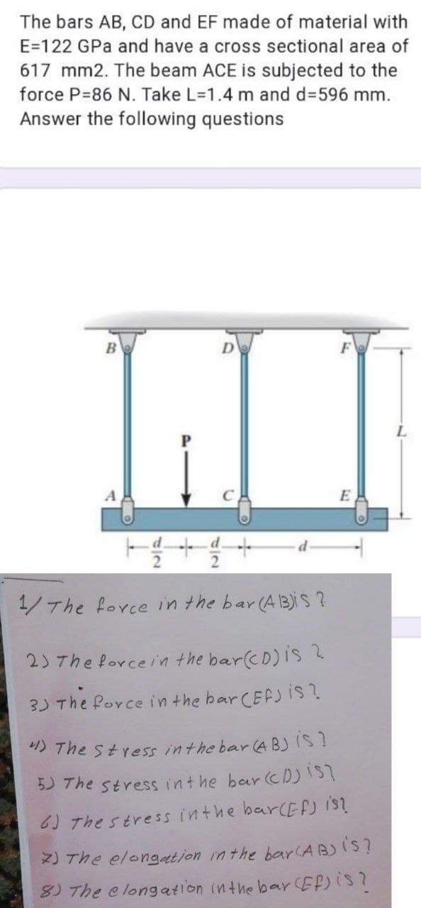 The bars AB, CD and EF made of material with
E=122 GPa and have a cross sectional area of
617 mm2. The beam ACE is subjected to the
force P=86 N. Take L=1.4 m and d3596 mm.
Answer the following questions
D
E
1/The force in the bar (AB)is ?
2) The forcein the bar(cD)is 2
3) The Porce in the bar CEF) is?
5 The stress inthe bar (A BJIS?
5) The stress int he bar cD)IS?
6) The stress inthe barcEFJ is?
2) The elongation inthe bar(AB)IS?
8) The e longation inthe bar Ef)iS?
