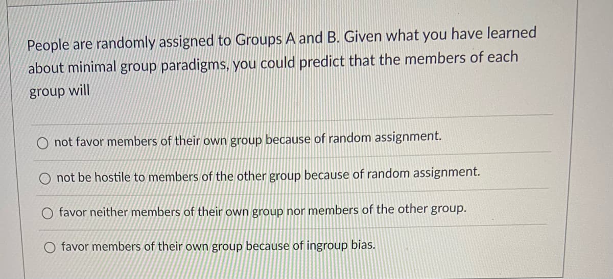 People are randomly assigned to Groups A and B. Given what you have learned
about minimal group paradigms, you could predict that the members of each
group will
not favor members of their own group because of random assignment.
not be hostile to members of the other group because of random assignment.
favor neither members of their own group nor members of the other group.
favor members of their own group because of ingroup bias.