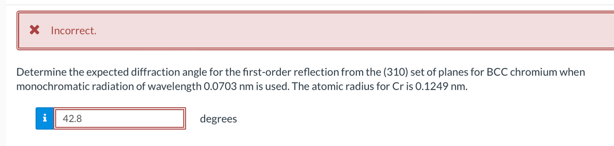 X Incorrect.
Determine the expected diffraction angle for the first-order reflection from the (310) set of planes for BCC chromium when
monochromatic radiation of wavelength 0.0703 nm is used. The atomic radius for Cr is 0.1249 nm.
i 42.8
degrees