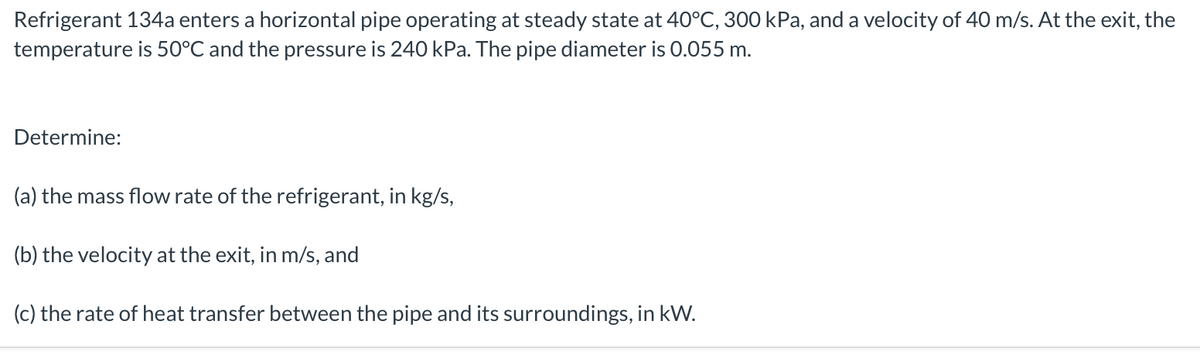 Refrigerant 134a enters a horizontal pipe operating at steady state at 40°C, 300 kPa, and a velocity of 40 m/s. At the exit, the
temperature is 50°C and the pressure is 240 kPa. The pipe diameter is 0.055 m.
Determine:
(a) the mass flow rate of the refrigerant, in kg/s,
(b) the velocity at the exit, in m/s, and
(c) the rate of heat transfer between the pipe and its surroundings, in kW.