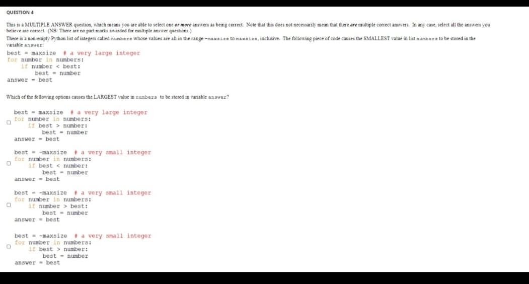 QUESTION 4
This is a MULTIPLE ANSWER question, which means you are able to select one or more answers as being correct. Note that this does not necessarily mean that there are multiple correct answers. In any case, select all the answers you
believe are correct. (NB: There are no part marks awarded for multiple answer questions.)
There is a non-empty Python list of integers called numbera whose values are all in the range -maxaize to maxaize, inclusive. The following piece of code causes the SMALLEST value in list numbers to be stored in the
variable answer:
best - maxsize t a very large integer
for number in numbers:
if number < best:
best = number
answer - best
Which of the following options causes the LARGEST value in numbers to be stored in variable answer?
best - maxsize
for number in numbers:
if best > number:
t a very large integer
best = number
answer = best
+ a very small integer
best - -maxsize
for number in numbers:
if best < number:
best - number
answer = best
best = -maxsize
+ a very small integer
for number in numbers:
if number > best:
best = number
answer= best
best = -maxsize
* a very small integer
for number in numbers:
if best > number:
best - number
answer best
