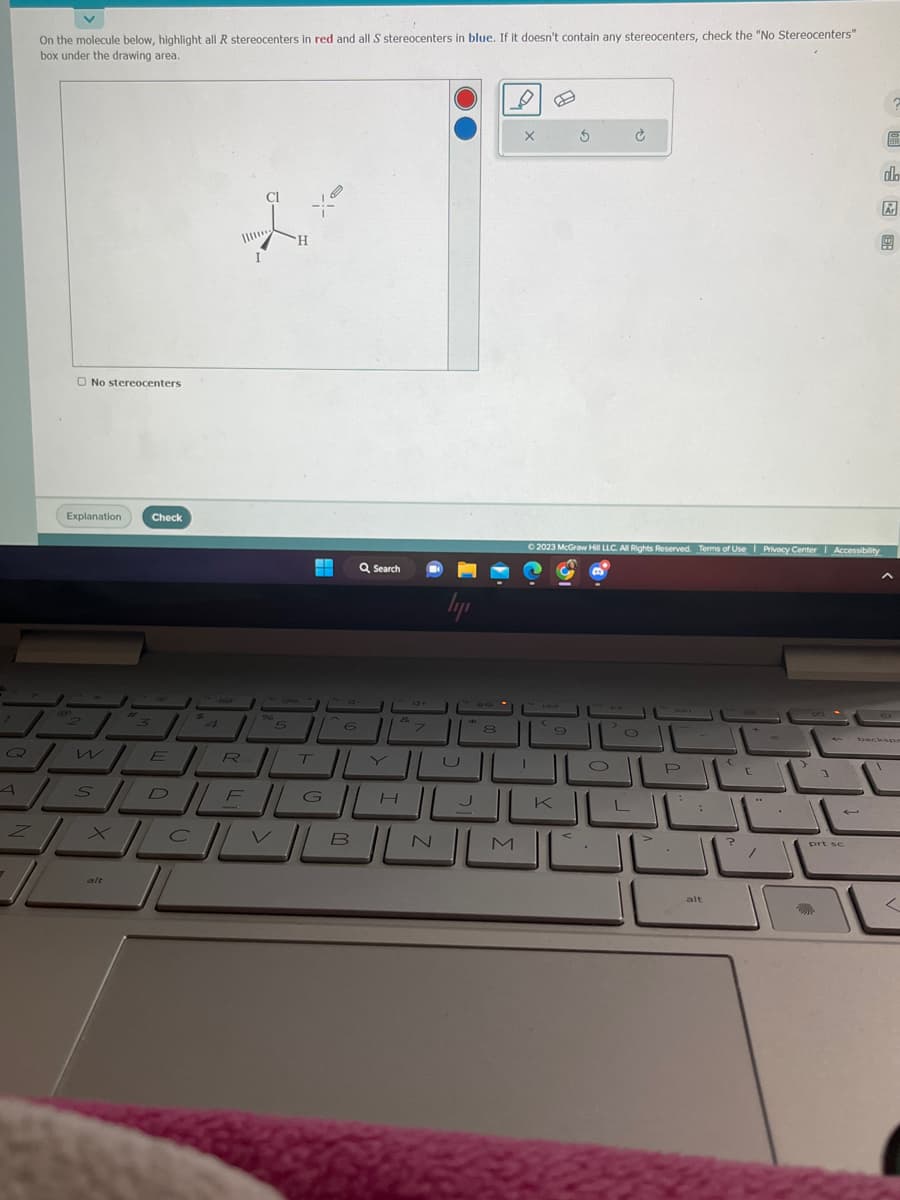 7
Q
A
Z
On the molecule below, highlight all R stereocenters in red and all S stereocenters in blue. If it doesn't contain any stereocenters, check the "No Stereocenters"
box under the drawing area.
O No stereocenters
Explanation
P
w
3
alt
Check
E
$
4
4
"5
H
H
6
T
Q Search
4+
7
ال_____
SDEG
F
XCVBIL
ly
N
U
H
8
D
X
I
3
© 2023 McGraw Hill LLC. All Rights Reserved. Terms of Use | Privacy Center Accessibility
(
O
العال يا
Ć
20
L
P
JU
:
alt
e
?
[
=
3
prt se
do
backsp