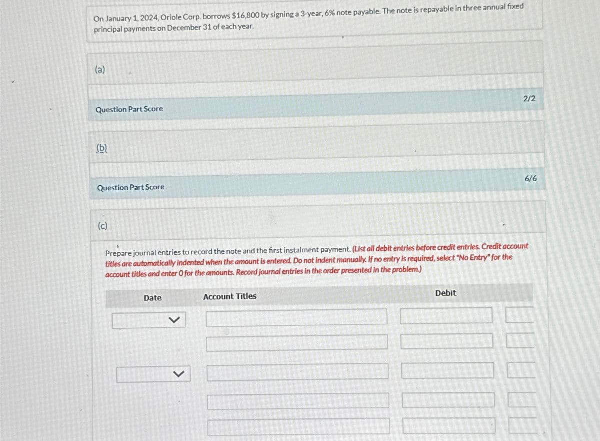 On January 1, 2024, Oriole Corp. borrows $16,800 by signing a 3-year, 6% note payable. The note is repayable in three annual fixed
principal payments on December 31 of each year.
(a)
Question Part Score
(b)
Question Part Score
(c)
2/2
6/6
Prepare journal entries to record the note and the first instalment payment. (List all debit entries before credit entries. Credit account
titles are automatically indented when the amount is entered. Do not indent manually. If no entry is required, select "No Entry" for the
account titles and enter O for the amounts. Record journal entries in the order presented in the problem.)
Date
>
Account Titles
Debit