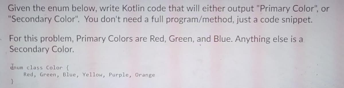 Given the enum below, write Kotlin code that will either output "Primary Color", or
"Secondary Color". You don't need a full program/method, just a code snippet.
For this problem, Primary Colors are Red, Green, and Blue. Anything else is a
Secondary Color.
dnum class Color {
Red, Green, Blue, Yellow, Purple, Orange
