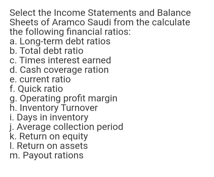 Select the Income Statements and Balance
Sheets of Aramco Saudi from the calculate
the following financial ratios:
a. Long-term debt ratios
b. Total debt ratio
c. Times interest earned
d. Cash coverage ration
e. current ratio
f. Quick ratio
g. Operating profit margin
h. Inventory Turnover
i. Days in inventory
j. Average collection period
k. Return on equity
I. Return on assets
m. Payout rations
