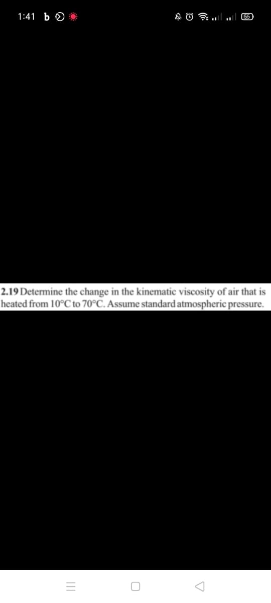 1:41 b O *
55
2.19 Determine the change in the kinematic viscosity of air that is
heated from 10°C to 70°C. Assume standard atmospheric pressure.
