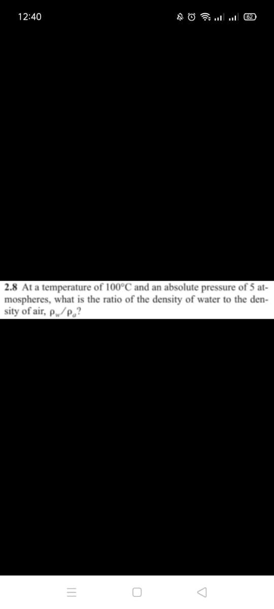 12:40
2.8 At a temperature of 100°C and an absolute pressure of 5 at-
mospheres, what is the ratio of the density of water to the den-
sity of air, p„/p,?
