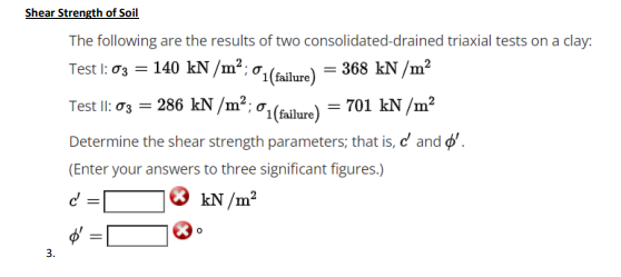 Shear Strength of Soil
The following are the results of two consolidated-drained triaxial tests on a clay:
Test I: 03 = 140 kN /m²; 0,(railure) = 368 kN /m²
Test II: 03 = 286 kN /m²; 0,(falare) = 701 kN/m²
Determine the shear strength parameters; that is, c' and '.
(Enter your answers to three significant figures.)
kN /m?
3.
