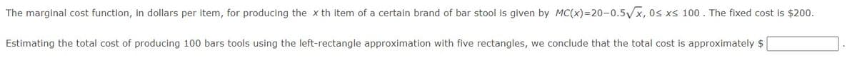 The marginal cost function, in dollars per item, for producing the x th item of a certain brand of bar stool is given by MC(x)=20-0.5/x, 0s xs 100 . The fixed cost is $200.
Estimating the total cost of producing 100 bars tools using the left-rectangle approximation with five rectangles, we conclude that the total cost is approximately $
