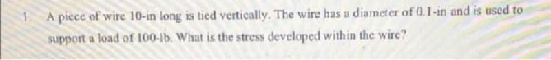 A picce of wire 10-in long is tied vertically. The wire has a diameter of 0.1-in and is used to
support a load of 100-lb. What is the stress developed within the wire?
1.
