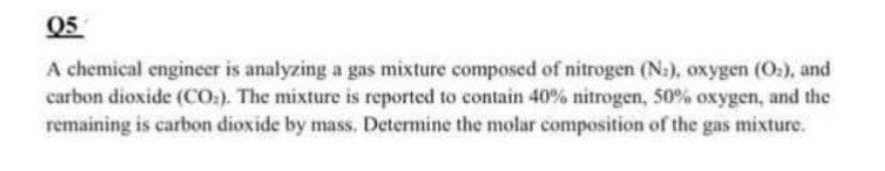 Q5
A chemical engineer is analyzing a gas mixture composed of nitrogen (N.), oxygen (O2), and
carbon dioxide (CO). The mixture is reported to contain 40% nitrogen, 50% oxygen, and the
remaining is carbon dioxide by mass. Determine the molar composition of the gas mixture.