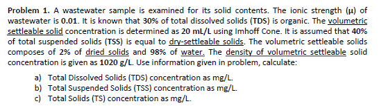 Problem 1. A wastewater sample is examined for its solid contents. The ionic strength (μ) of
wastewater is 0.01. It is known that 30% of total dissolved solids (TDS) is organic. The volumetric
settleable solid concentration is determined as 20 mL/L using Imhoff Cone. It is assumed that 40%
of total suspended solids (TSS) is equal to dry-settleable solids. The volumetric settleable solids
composes of 2% of dried solids and 98% of water. The density of volumetric settleable solid
concentration is given as 1020 g/L. Use information given in problem, calculate:
a) Total Dissolved Solids (TDS) concentration as mg/L.
b) Total Suspended Solids (TSS) concentration as mg/L.
c) Total Solids (TS) concentration as mg/L.