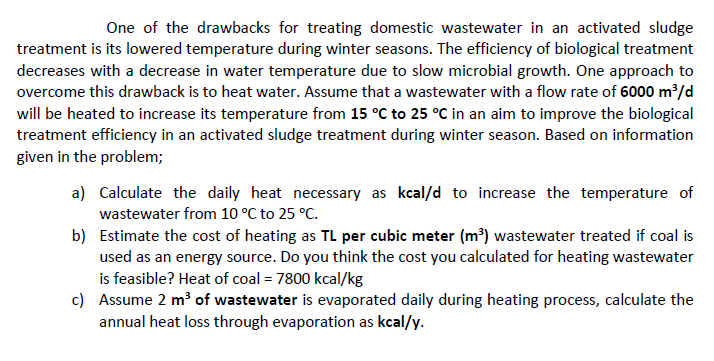 One of the drawbacks for treating domestic wastewater in an activated sludge
treatment is its lowered temperature during winter seasons. The efficiency of biological treatment
decreases with a decrease in water temperature due to slow microbial growth. One approach to
overcome this drawback is to heat water. Assume that a wastewater with a flow rate of 6000 m³/d
will be heated to increase its temperature from 15 °C to 25 °C in an aim to improve the biological
treatment efficiency in an activated sludge treatment during winter season. Based on information
given in the problem;
a) Calculate the daily heat necessary as kcal/d to increase the temperature of
wastewater from 10 °C to 25 °C.
b)
Estimate the cost of heating as TL per cubic meter (m³) wastewater treated if coal is
used as an energy source. Do you think the cost you calculated for heating wastewater
is feasible? Heat of coal = 7800 kcal/kg
c) Assume 2 m³ of wastewater is evaporated daily during heating process, calculate the
annual heat loss through evaporation as kcal/y.