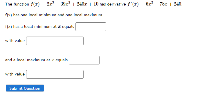 The function f(x) = 2x – 39x? + 240x + 10 has derivative f'(x) = 6x? – 78x + 240.
f(x) has one local minimum and one local maximum.
f(x) has a local minimum at z equals
with value
and a local maximum at a equals
with value
Submit Question
