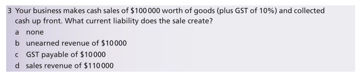 3 Your business makes cash sales of $100 000 worth of goods (plus GST of 10%) and collected
up front. What current liability does the sale create?
cash
a
none
b unearned revenue of $10000
GST payable of $10000
d sales revenue of $110000
