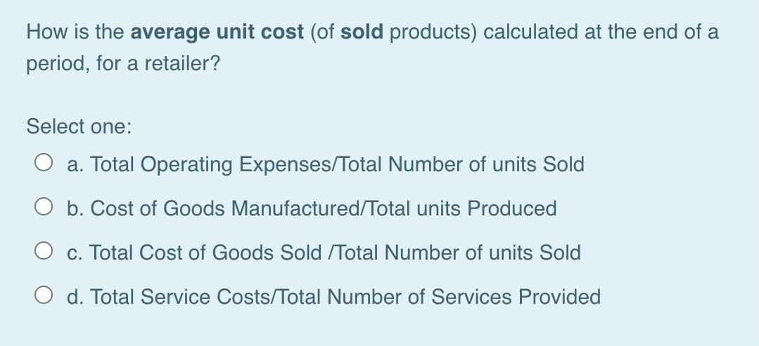 How is the average unit cost (of sold products) calculated at the end of a
period, for a retailer?
Select one:
O a. Total Operating Expenses/Total Number of units Sold
O b. Cost of Goods Manufactured/Total units Produced
O c. Total Cost of Goods Sold /Total Number of units Sold
O d. Total Service Costs/Total Number of Services Provided
