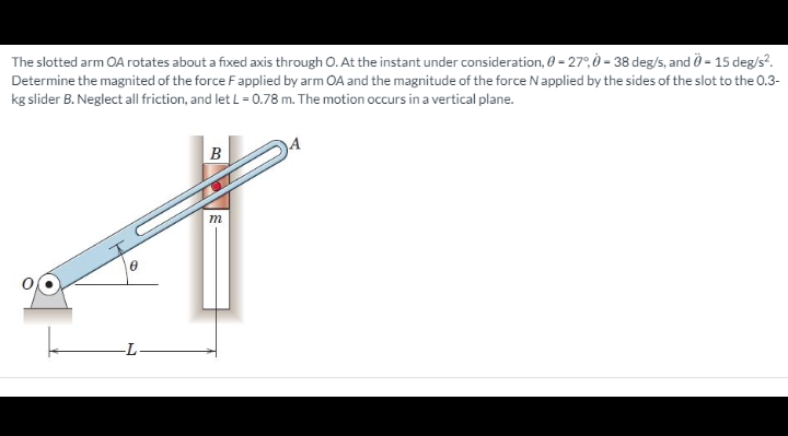 The slotted arm OA rotates about a fixed axis through O. At the instant under consideration, 0 = 27°, Ò = 38 deg/s, and Ö = 15 deg/s?.
Determine the magnited of the force Fapplied by arm OA and the magnitude of the force Napplied by the sides of the slot to the 0.3-
kg slider B. Neglect all friction, and let L= 0.78 m. The motion occurs in a vertical plane.
B
m
-L
