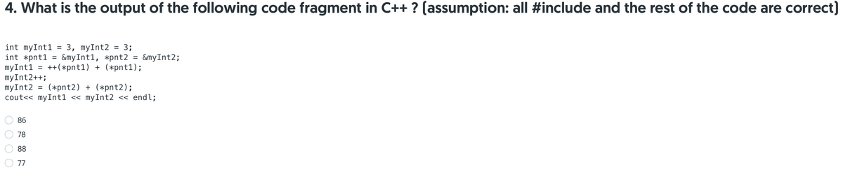 4. What is the output of the following code fragment in C++ ? (assumption: all #include and the rest of the code are correct)
int myInt1
int *pnt1 =
myInt1 = ++(*pnt1) + (*pnt1);
myInt2++;
myInt2
cout<< myInt1 << myInt2 << endl;
3, myInt2 = 3;
&myInt1, *pnt2
%3D
%3D
&myInt2;
(*pnt2) + (*pnt2);
%3D
86
78
88
77
O O O O
