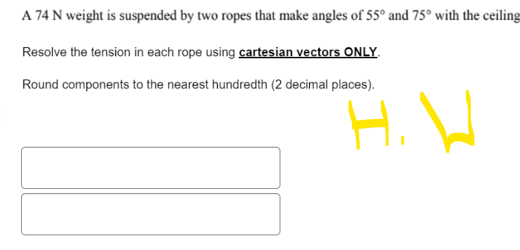 A 74 N weight is suspended by two ropes that make angles of 55° and 75° with the ceiling
Resolve the tension in each rope using cartesian vectors ONLY.
Round components to the nearest hundredth (2 decimal places).
H.V