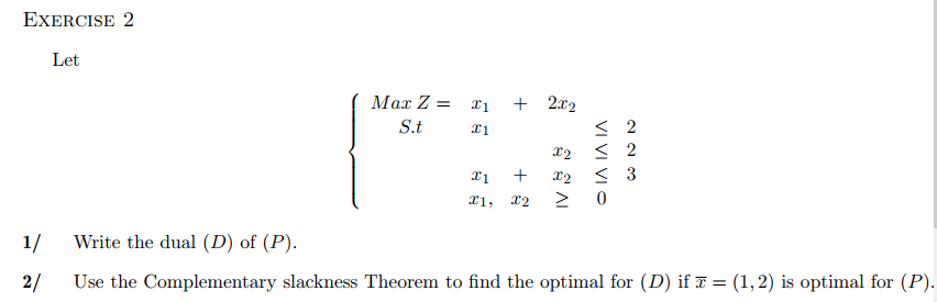 EXERCISE 2
Let
Max Z =
S.t
x1
x1
x1
Il,
+
+
X2
2x2
X2
X2
AI
< 2
≤ 2
< 3
1/
Write the dual (D) of (P).
2/ Use the Complementary slackness Theorem to find the optimal for (D) if x = (1, 2) is optimal for (P).