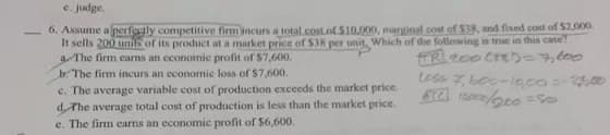 e. judge.
6. Assume a perfectly competitive firm incurs a total cost of $10.000, marginal cost of $38, and fixed cost of $2,000.
It sells 200 units of its product at a market price of $38 per unit Which of the following is true in this case
a The firm earns an economic profit of $7,600.
b. The firm incurs an economic loss of $7,600.
FOR 2000185= 7,600
tess 7,600-10,00-3500
$12000/200=50
c. The average variable cost of production exceeds the market price.
d. The average total cost of production is less than the market price.
e. The firm earns an economic profit of $6,600.