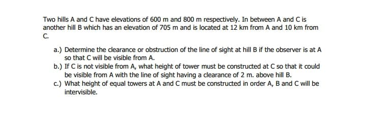 Two hills A and C have elevations of 600 m and 800 m respectively. In between A and C is
another hill B which has an elevation of 705 m and is located at 12 km from A and 10 km from
C.
a.) Determine the clearance or obstruction of the line of sight at hill B if the observer is at A
so that C will be visible from A.
b.) If C is not visible from A, what height of tower must be constructed at C so that it could
be visible from A with the line of sight having a clearance of 2 m. above hill B.
c.) What height of equal towers at A and C must be constructed in order A, B and C will be
intervisible.
