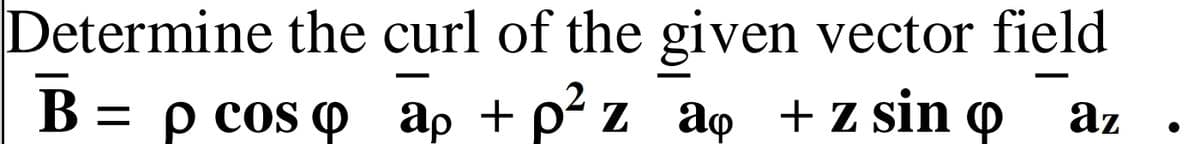 Determine the curl of the given vector field
B =
В 3 рсos ф ар + p* z aф +zsin @
az
