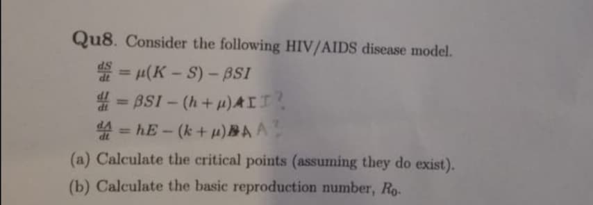 Qu8. Consider the following HIV/AIDS disease model.
dS
d = u(K-S) - BSI
= BSI - (h+u)AII?
=hE - (k+u)BAA
d4 =
(a) Calculate the critical points (assuming they do exist).
(b) Calculate the basic reproduction number, Ro