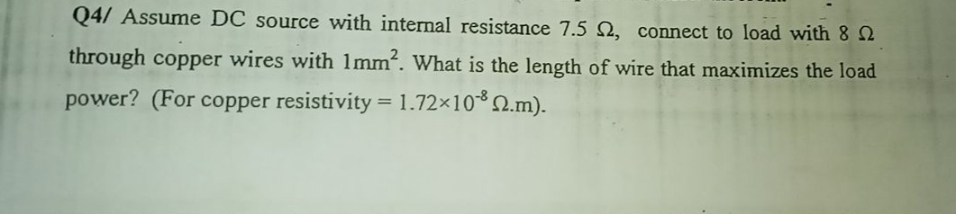 Q4/ Assume DC source with internal resistance 7.5 2, connect to load with 8 2
through copper wires with 1mm. What is the length of wire that maximizes the load
power? (For copper resistivity = 1.72×102.m).

