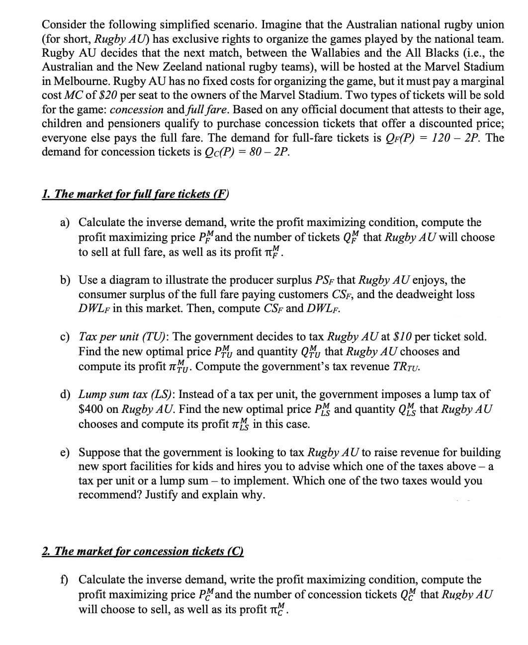 Consider the following simplified scenario. Imagine that the Australian national rugby union
(for short, Rugby AU) has exclusive rights to organize the games played by the national team.
Rugby AU decides that the next match, between the Wallabies and the All Blacks (i.e., the
Australian and the New Zeeland national rugby teams), will be hosted at the Marvel Stadium
in Melbourne. Rugby AU has no fixed costs for organizing the game, but it must pay a marginal
cost MC of $20 per seat to the owners of the Marvel Stadium. Two types of tickets will be sold
for the game: concession and full fare. Based on any official document that attests to their age,
children and pensioners qualify to purchase concession tickets that offer a discounted price;
everyone else pays the full fare. The demand for full-fare tickets is QF(P) = 120- 2P. The
demand for concession tickets is Qc(P) = 80-2P.
1. The market for full fare tickets (F)
a)
Calculate the inverse demand, write the profit maximizing condition, compute the
profit maximizing price PM and the number of tickets QM that Rugby AU will choose
to sell at full fare, as well as its profit .
b) Use a diagram to illustrate the producer surplus PSF that Rugby AU enjoys, the
consumer surplus of the full fare paying customers CSF, and the deadweight loss
DWLF in this market. Then, compute CSF and DWLF.
c) Tax per unit (TU): The government decides to tax Rugby AU at $10 per ticket sold.
Find the new optimal price PM and quantity Q that Rugby AU chooses and
compute its profit . Compute the government's tax revenue TRTU.
d) Lump sum tax (LS): Instead of a tax per unit, the government imposes a lump tax of
$400 on Rugby AU. Find the new optimal price PM and quantity Q that Rugby AU
chooses and compute its profit in this case.
e) Suppose that the government is looking to tax Rugby AU to raise revenue for building
new sport facilities for kids and hires you to advise which one of the taxes above - a
tax per unit or a lump sum - to implement. Which one of the two taxes would you
recommend? Justify and explain why.
2. The market for concession tickets (C)
f) Calculate the inverse demand, write the profit maximizing condition, compute the
profit maximizing price PM and the number of concession tickets QM that Rugby AU
will choose to sell, as well as its profit M.