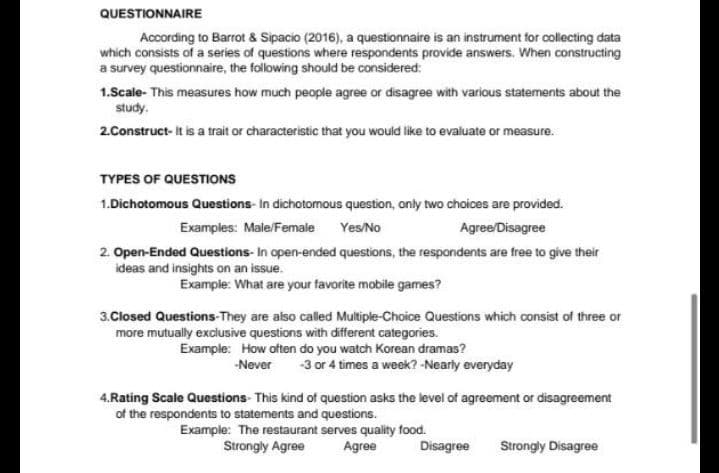 QUESTIONNAIRE
According to Barrot & Sipacio (2016), a questionnaire is an instrument for collecting data
which consists of a series of questions where respondents provide answers. When constructing
a survey questionnaire, the folowing should be considered:
1.Scale- This measures how much people agree or disagree with various statements about the
study.
2.Construct- it is a trait or characteristic that you would like to evaluate or measure.
TYPES OF QUESTIONS
1.Dichotomous Questions- In dichotomous question, only two choices are provided.
Examples: Male/Female Yes/No
Agree/Disagree
2. Open-Ended Questions- In open-ended questions, the respondents are free to give their
ideas and insights on an issue.
Example: What are your favorite mobile games?
3.Closed Questions-They are also called Multiple-Choice Questions which consist of three or
more mutually exclusive questions with different categories.
Example: How often do you watch Korean dramas?
-Never
-3 or 4
times a week? -Nearly everyday
4.Rating Scale Questions- This kind of question asks the level of agreement or disagreement
of the respondents to statements and questions.
Example: The restaurant serves quality food.
Strongly Agree
Agree
Disagree
Strongly Disagree
