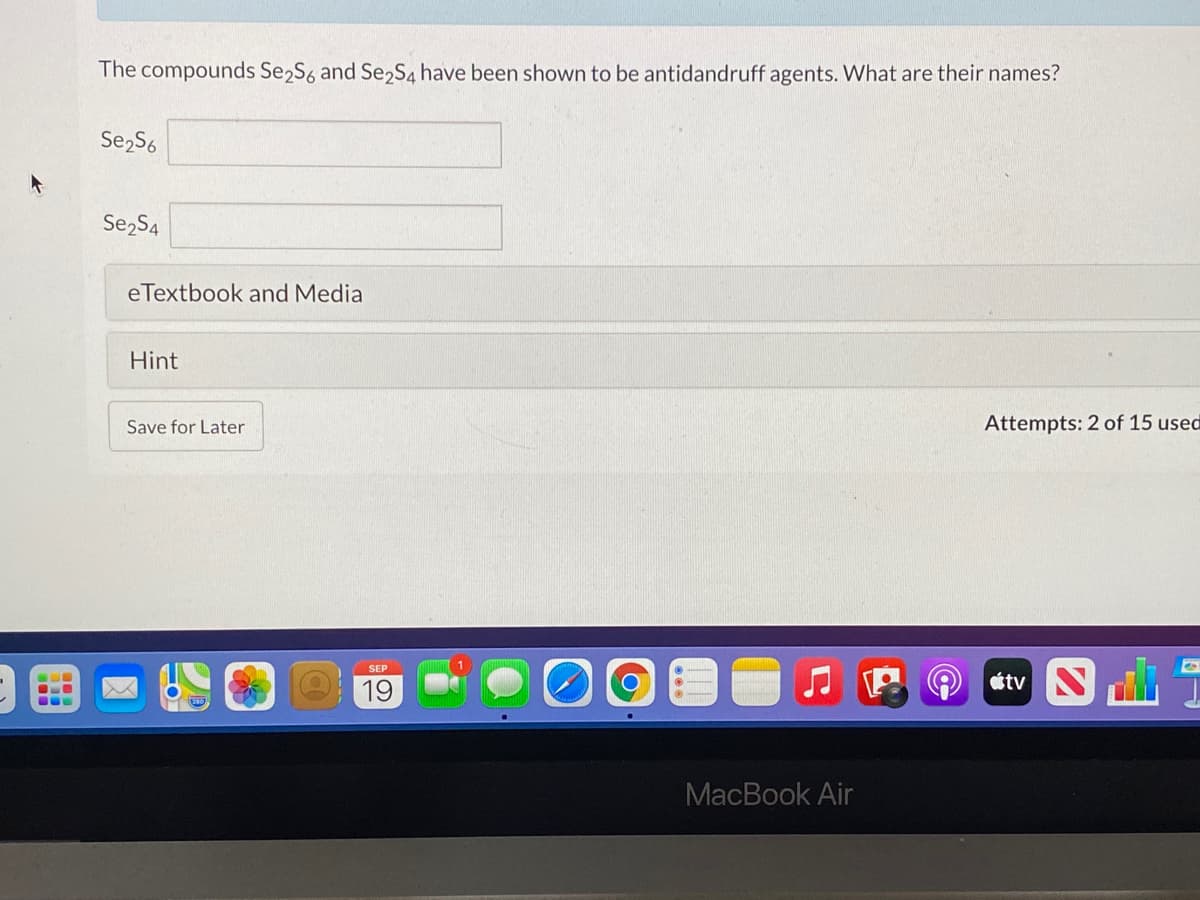 The compounds Se2S6 and Se2S4 have been shown to be antidandruff agents. What are their names?
Se2S6
Se2S4
eTextbook and Media
Hint
Save for Later
Attempts: 2 of 15 used
19
étv N
MacBook Air
