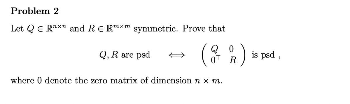 Problem 2
Let QE Rnxn and R = Rmxm symmetric. Prove that
Q, R are psd
(2 %)
R
where 0 denote the zero matrix of dimension n x m.
is psd,