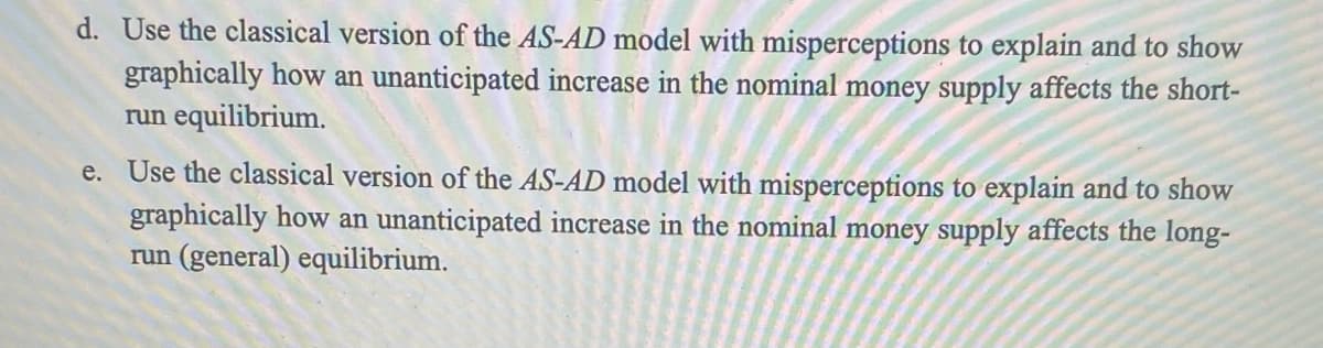 d. Use the classical version of the AS-AD model with misperceptions to explain and to show
graphically how an unanticipated increase in the nominal money supply affects the short-
run equilibrium.
e. Use the classical version of the AS-AD model with misperceptions to explain and to show
graphically how an unanticipated increase in the nominal money supply affects the long-
run (general) equilibrium.