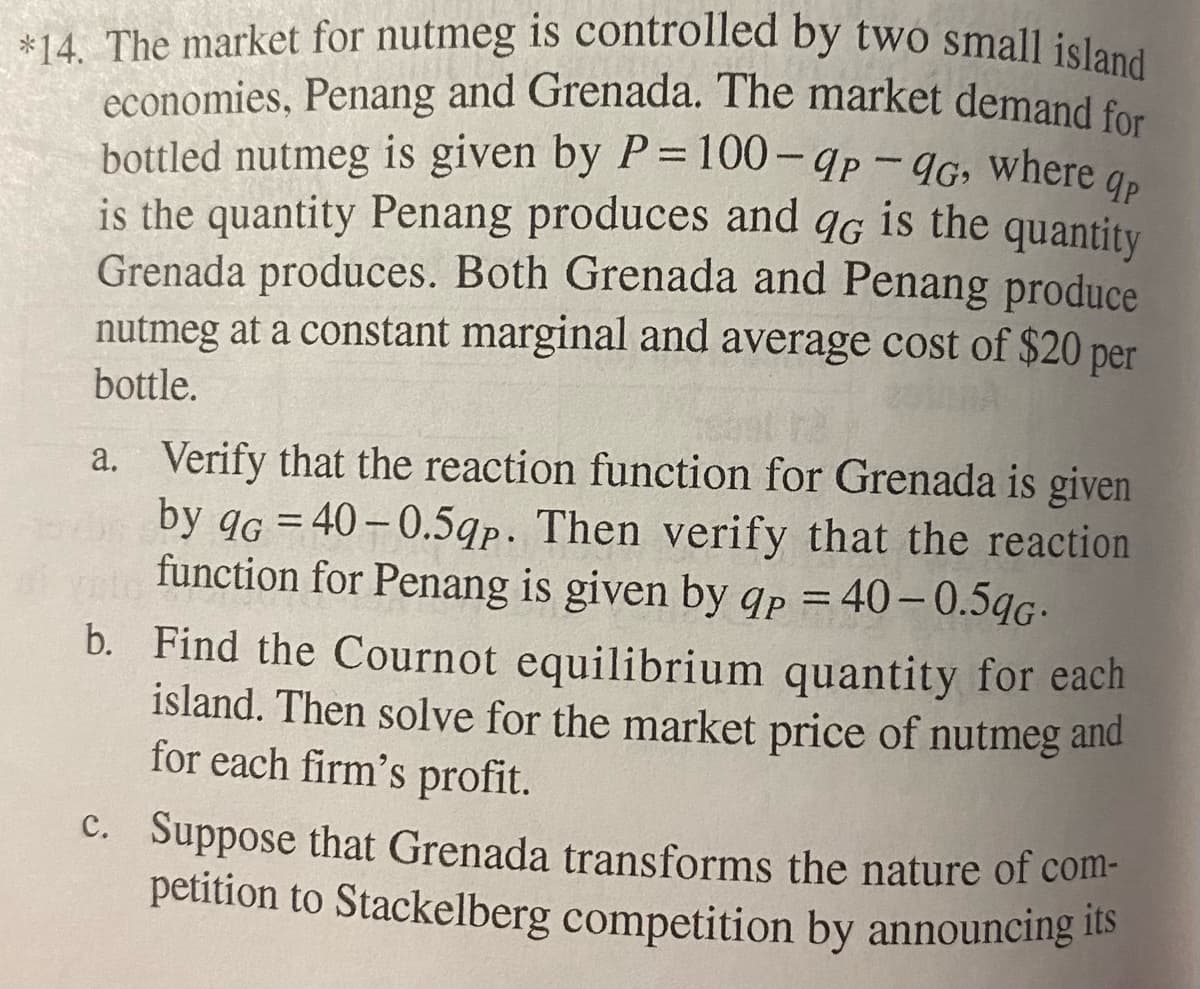 qp
*14. The market for nutmeg is controlled by two small island
economies, Penang and Grenada. The market demand for
bottled nutmeg is given by P=100-9p - 9G, where
is the quantity Penang produces and qG is the quantity
Grenada produces. Both Grenada and Penang produce
nutmeg at a constant marginal and average cost of $20 per
bottle.
a. Verify that the reaction function for Grenada is given
by qG=40-0.5qp. Then verify that the reaction
function for Penang is given by qp = 40-0.5qG.
b. Find the Cournot equilibrium quantity for each
island. Then solve for the market price of nutmeg and
for each firm's profit.
c. Suppose that Grenada transforms the nature of com-
petition to Stackelberg competition by announcing its