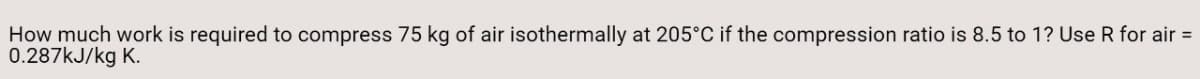 How much work is required to compress 75 kg of air isothermally at 205°C if the compression ratio is 8.5 to 1? Use R for air =
0.287KJ/kg K.
