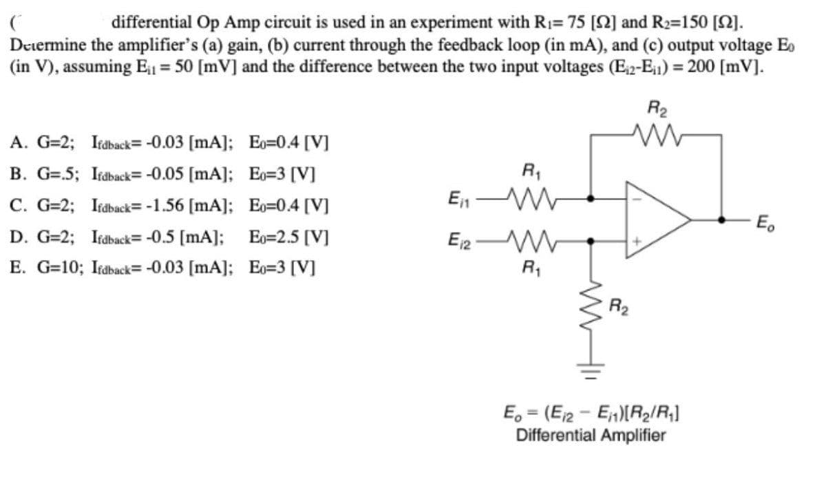 differential Op Amp circuit is used in an experiment with R1= 75 [2] and R2=150 [N).
Deiermine the amplifier's (a) gain, (b) current through the feedback loop (in mA), and (c) output voltage Eo
(in V), assuming E = 50 [mV] and the difference between the two input voltages (E2-E1) = 200 [mV].
%3!
R2
A. G=2; Itaback= -0.03 [mA]; Eo=0.4 [V]
B. G=.5; Irdback= -0.05 [mA]; Eo=3 [V]
R,
C. G=2; Iraback= -1.56 [mA]; Eo=0.4 [V]
En
E.
D. G=2; Iraback= -0.5 [mA]; Eo=2.5 [V]
E. G=10; Iraback= -0.03 [mA]; Eo=3 [V]
R1
R2
E, = (E2 - E)(R2/R;]
Differential Amplifier

